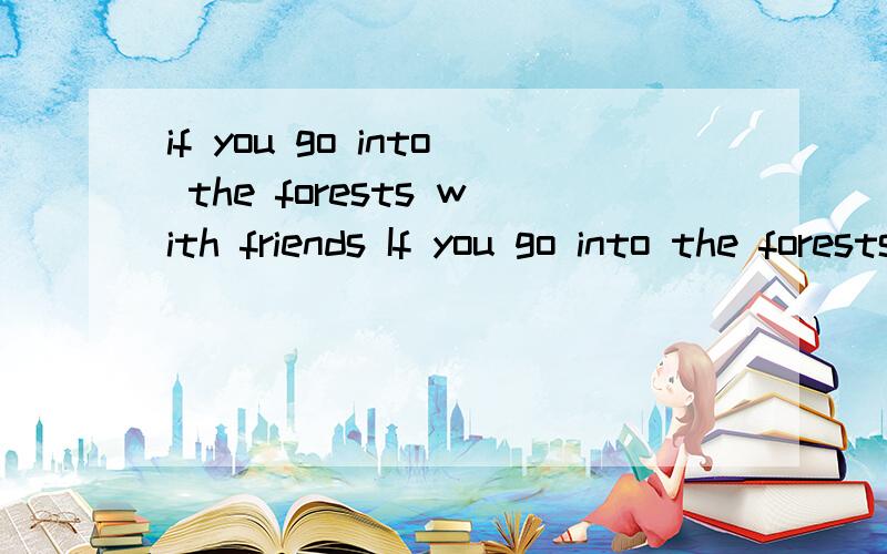 if you go into the forests with friends If you go into the forests with friends,stay with them.If you don't ,you may get lost.If you do get lost,this is what you should do.Sit down and stay where you are.Don't try to find your friends.Let them find y