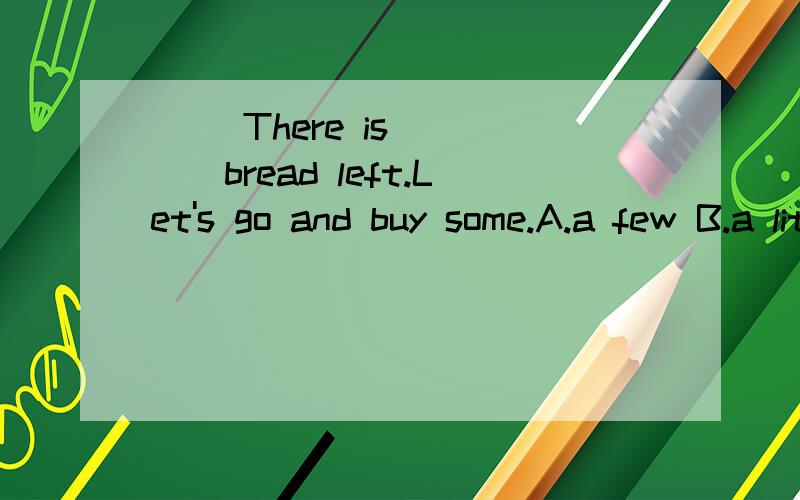 ( )There is ____bread left.Let's go and buy some.A.a few B.a little C.few D.little( )There is ____bread left.Let's go and buy some.A.a few B.a little C.few D.little
