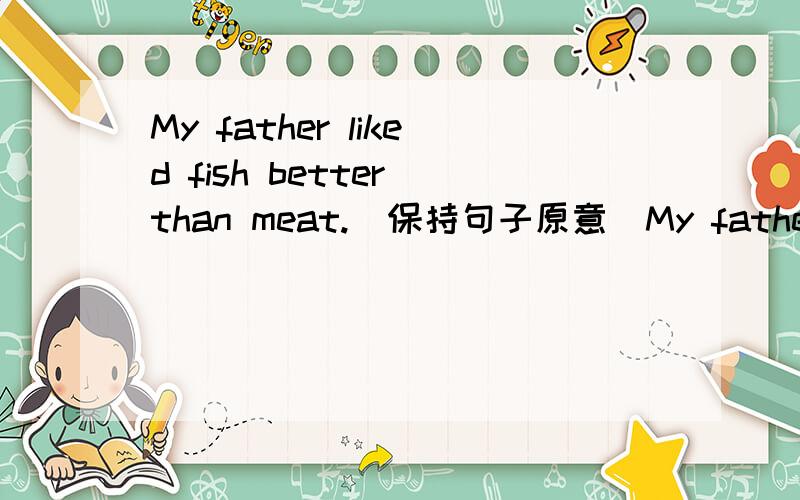 My father liked fish better than meat.(保持句子原意)My father was _____ _____ fish better than meat.My father _____ _____ fish better than meat.My father ____ fish ____ to meat.望好心人能顺便说明解题原因,万分感谢