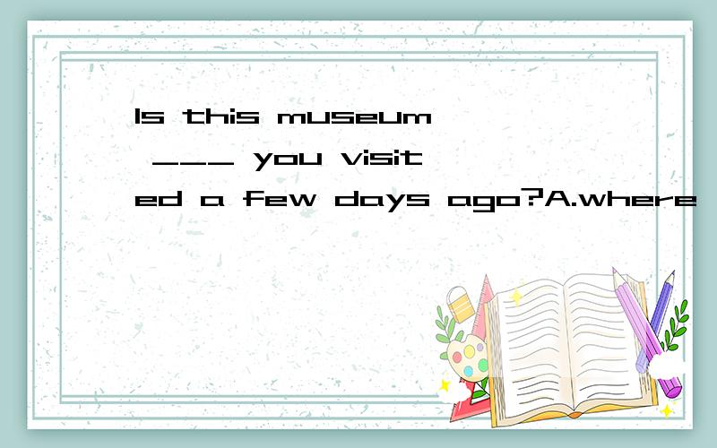 Is this museum ___ you visited a few days ago?A.where 　　　B.that　　　 C.on which　　　 D.the one 为神马选D