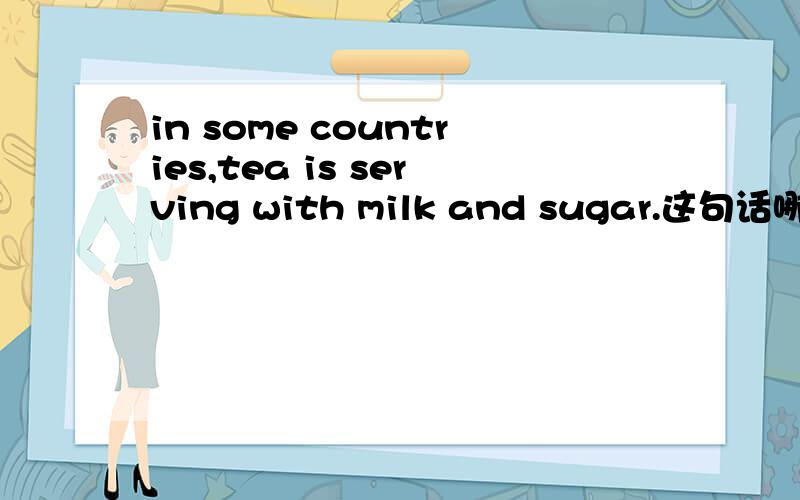in some countries,tea is serving with milk and sugar.这句话哪错了?怎么改?