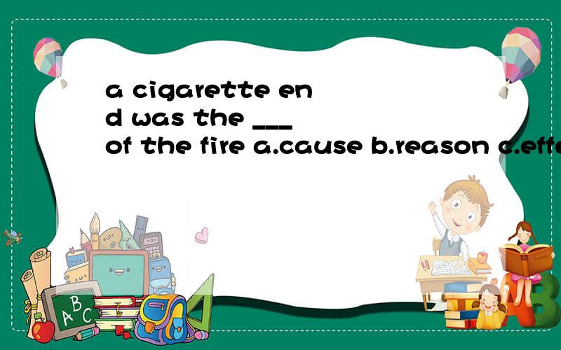 a cigarette end was the ___ of the fire a.cause b.reason c.effect d.result