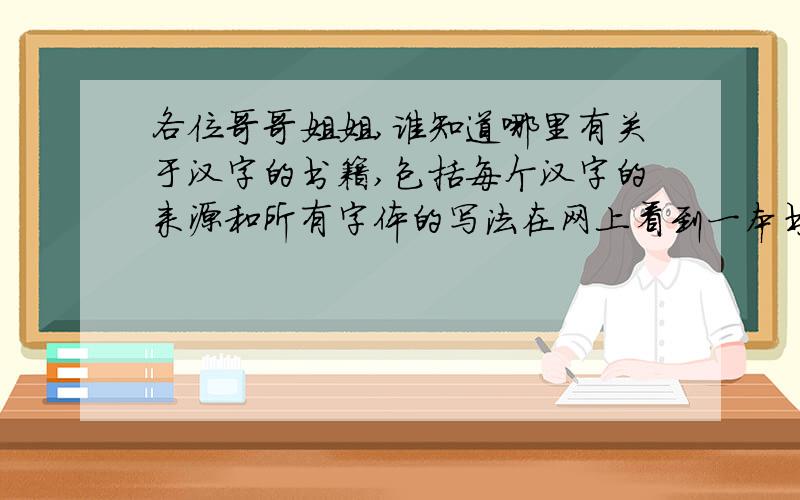 各位哥哥姐姐,谁知道哪里有关于汉字的书籍,包括每个汉字的来源和所有字体的写法在网上看到一本书《汉字密码》不知道是我找的吗？每个汉字的起源，以及每个汉字用各种书法要怎么写