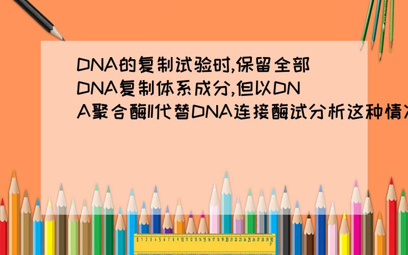 DNA的复制试验时,保留全部DNA复制体系成分,但以DNA聚合酶II代替DNA连接酶试分析这种情况会出现什么后果?