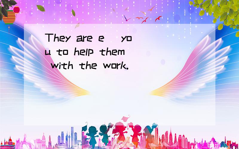 They are e_ you to help them with the work.