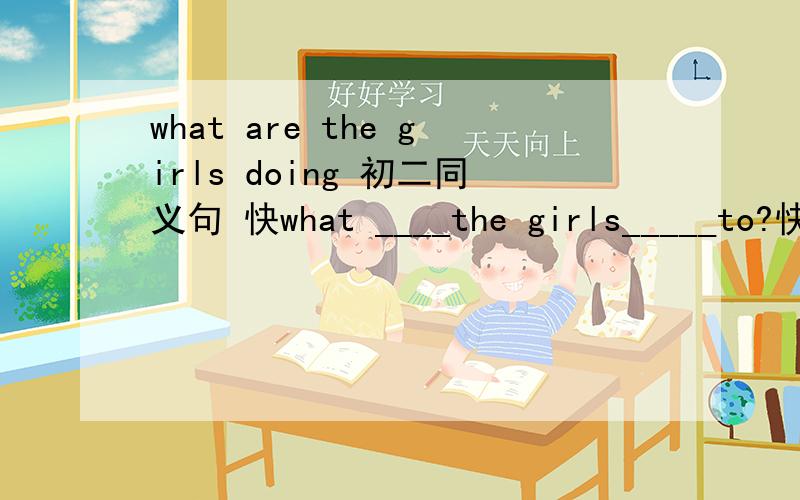 what are the girls doing 初二同义句 快what ____the girls_____to?快来人啊~~~~就是句型转换~~