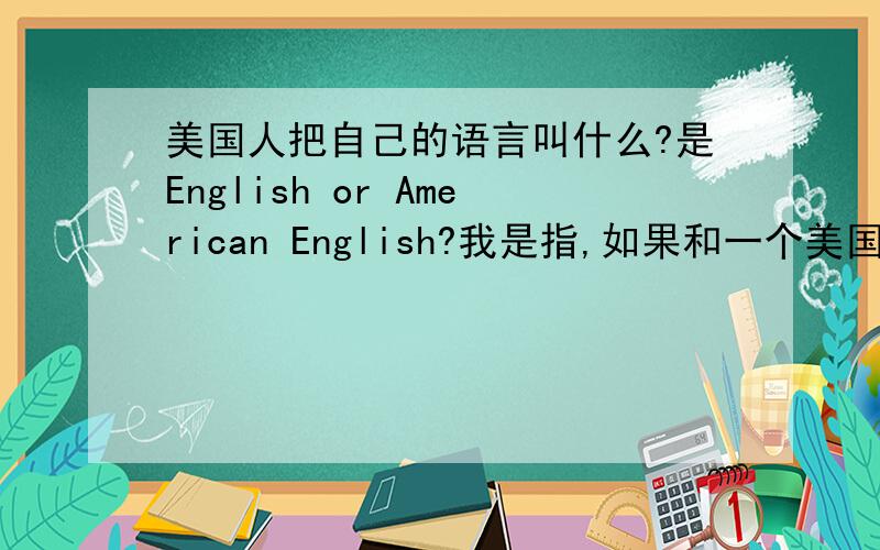 美国人把自己的语言叫什么?是English or American English?我是指,如果和一个美国人讲话.应该说对方的语言是英语还是美语.如果我已经说成English了，悔死我了。