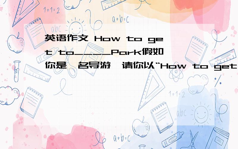 英语作文 How to get to____Park假如你是一名导游,请你以“How to get to____Park”为题,写一篇短文,高速有客人回到这家公园