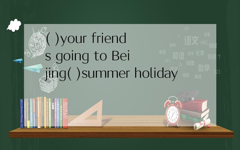 ( )your friends going to Beijing( )summer holiday