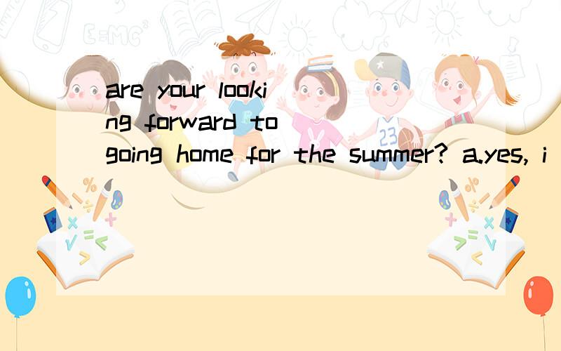 are your looking forward to going home for the summer? a.yes, i do; b.no,i don't ; c.i'm counting