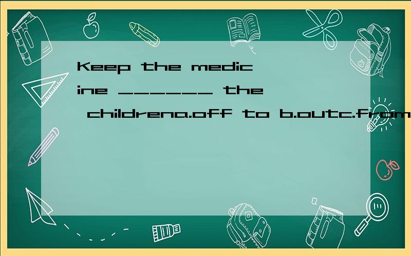 Keep the medicine ______ the childrena.off to b.outc.fromd.away from