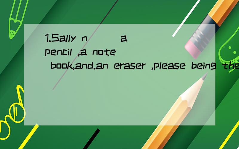 1.Sally n___a pencil ,a note book,and.an eraser ,please being these s___things to school.2.Your parents don't know the time.please t___the watch to them.