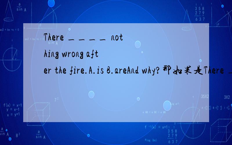 There ____ nothing wrong after the fire.A.is B.areAnd why?那如果是There ____ no _____ .A.is,thing B.are,things C.A&B
