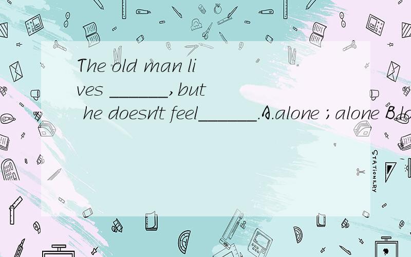 The old man lives ______,but he doesn't feel______.A.alone ;alone B.lonely,alone C.lonely;lonely D.alone;lonely