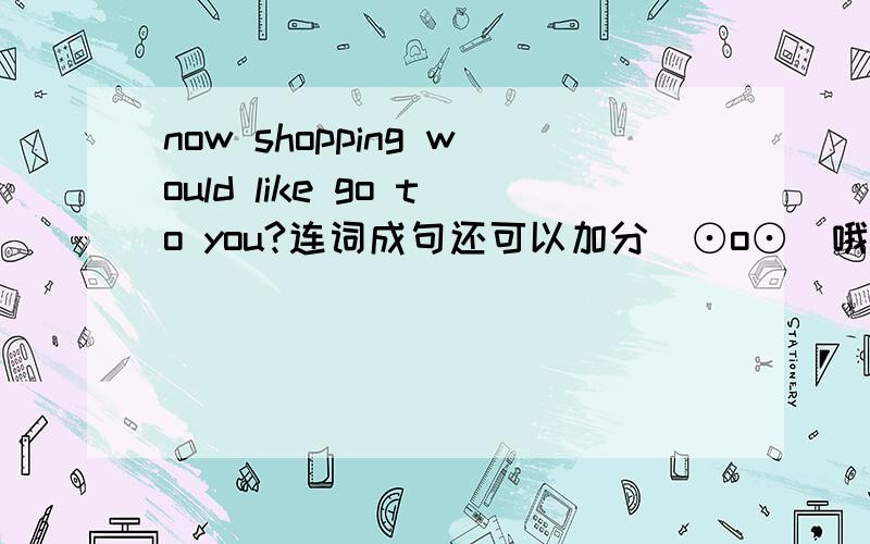 now shopping would like go to you?连词成句还可以加分(⊙o⊙)哦