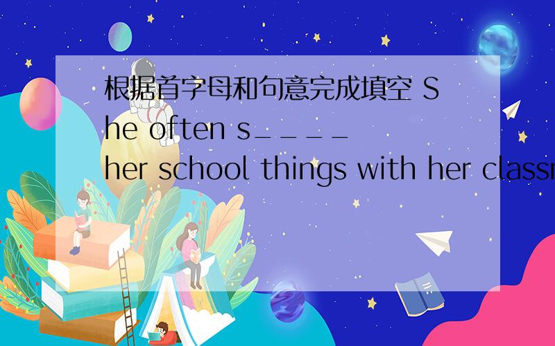 根据首字母和句意完成填空 She often s____her school things with her classmates