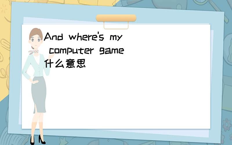 And where's my computer game什么意思