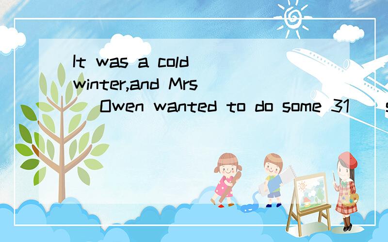 It was a cold winter,and Mrs． Owen wanted to do some 31 ． so she waited until it was Saturday,when her husband was free． She took him 32 the shops with her and let him 33 for everything and carry her bags． They went to 34 shops,and Mrs． Owe