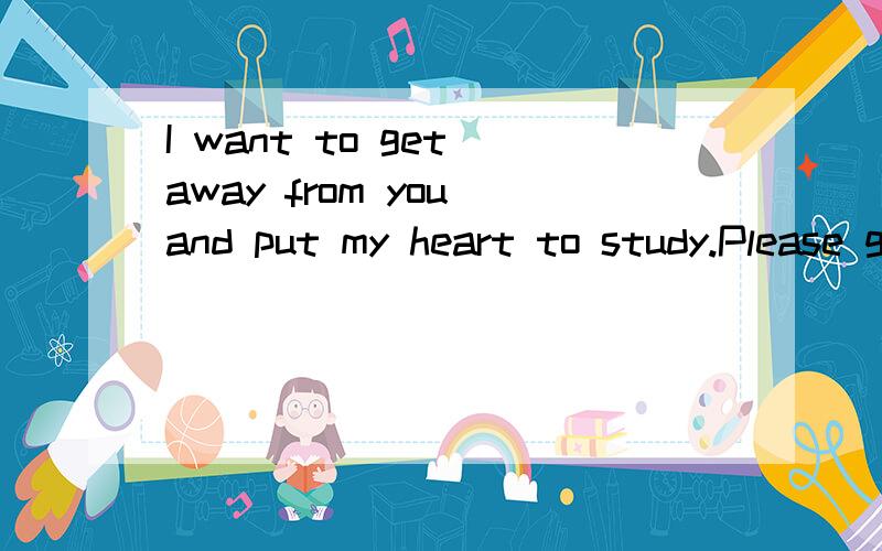 I want to get away from you and put my heart to study.Please get out my world!这个谁会翻译?