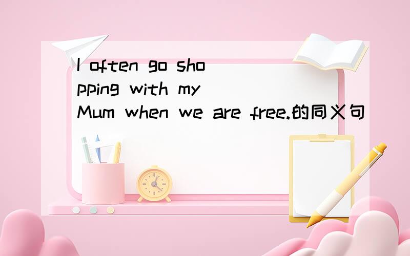 I often go shopping with my Mum when we are free.的同义句