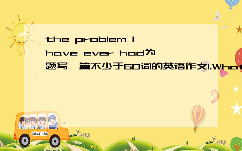 the problem I have ever had为题写一篇不少于60词的英语作文1.What was the problem you have ever had?2.Why do you think it was a problem?3.How do you deal with it?