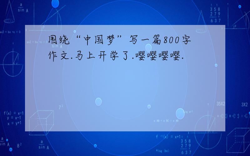 围绕“中国梦”写一篇800字作文.马上开学了.嘤嘤嘤嘤.