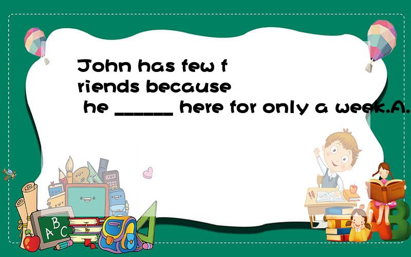 John has few friends because he ______ here for only a week.A.is\x05\x05\x05\x05B.will be\x05\x05\x05C.has been\x05\x05D.was 是C还是D为什么
