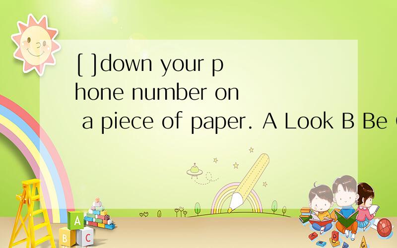 [ ]down your phone number on a piece of paper. A Look B Be C Listen DWrite