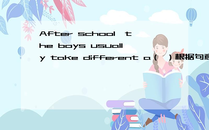 After school,the boys usually take different a（ ）根据句意填空,首字母已给出