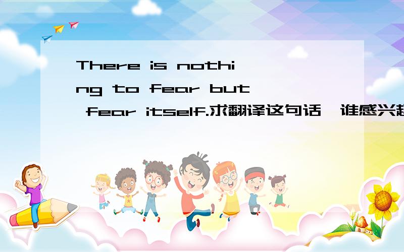 There is nothing to fear but fear itself.求翻译这句话,谁感兴趣的回答下