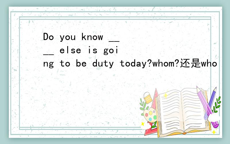 Do you know ____ else is going to be duty today?whom?还是who