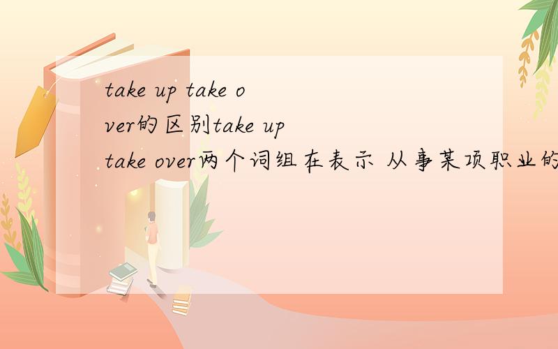 take up take over的区别take up take over两个词组在表示 从事某项职业的时候的区别是?Ex.After studying in a medical college for five years,jane take up her job as a doctor in the countryside.为什么take over 此处不行?