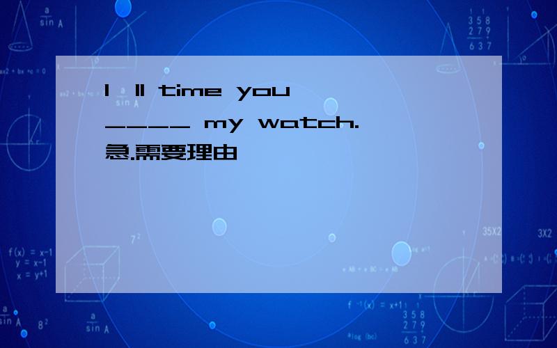 I'll time you ____ my watch.急.需要理由