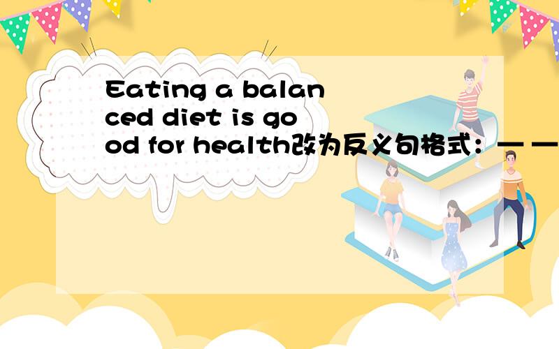 Eating a balanced diet is good for health改为反义句格式：— — for health — — a balanced diet