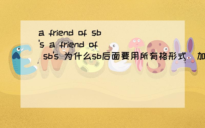 a friend of sb's a friend of sb's 为什么sb后面要用所有格形式（加s）,可以详细讲下么