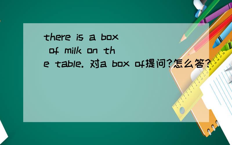 there is a box of milk on the table. 对a box of提问?怎么答?