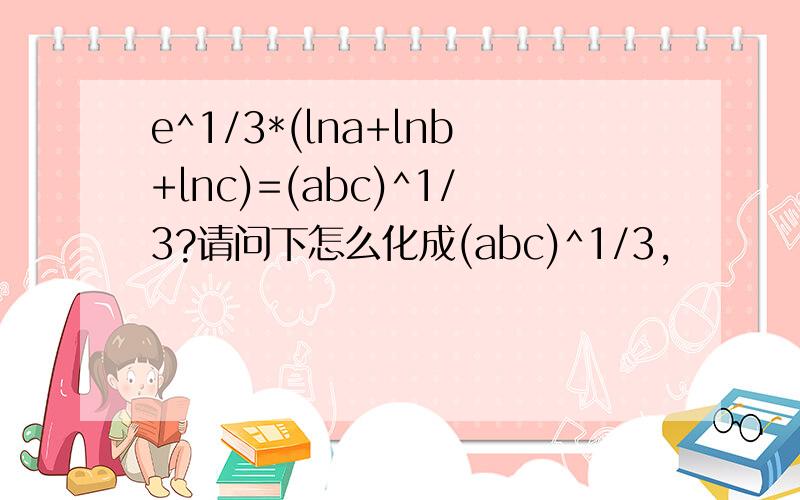 e^1/3*(lna+lnb+lnc)=(abc)^1/3?请问下怎么化成(abc)^1/3,