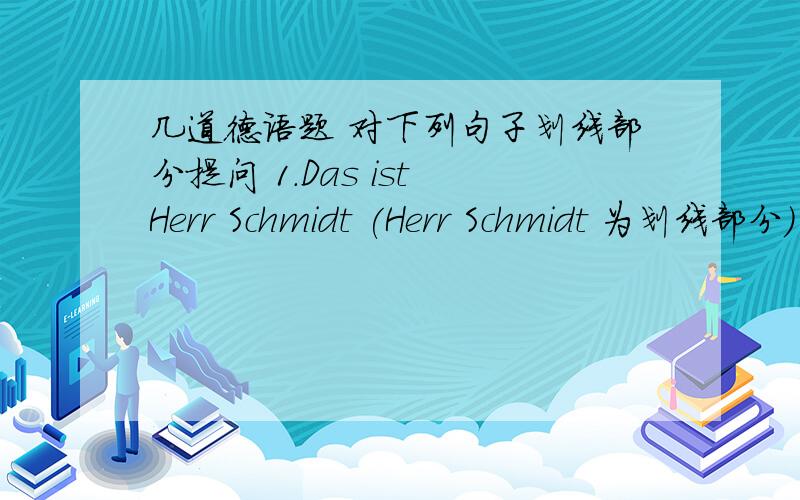 几道德语题 对下列句子划线部分提问 1.Das ist Herr Schmidt (Herr Schmidt 为划线部分) 2.Herr Schmidt ist gross (gross为划线部分) 3.Das ist Frau Meyer (Frau Meyer为划线部分) 4.Das ist ein Heft (ein Heft 为划线部分) 5.D