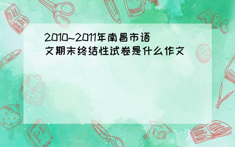 2010~2011年南昌市语文期末终结性试卷是什么作文