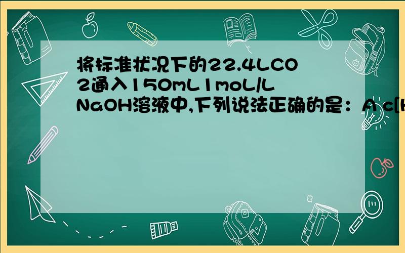 将标准状况下的22.4LCO2通入150mL1moL/LNaOH溶液中,下列说法正确的是：A c[HCO3-]略大于c[CO3^2-]B 能使酸性高锰酸钾溶液退色 C c[Na+]等于c[CO3^2-]与c[HCO3-]之和 D c[HCO3-]略小于c[CO3^2-]怎样看出CO2是过量，