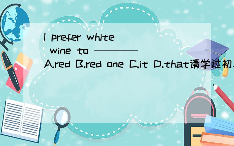 I prefer white wine to ———— A.red B.red one C.it D.that请学过初二上学期新世纪版英语的同学帮忙!请说出理由！！！！！！！！！！！！！！