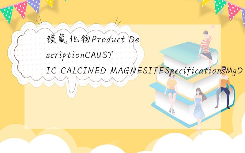 镁氧化物Product DescriptionCAUSTIC CALCINED MAGNESITESpecificationsMgO :90%min L.O.I :5.0%maxSiO2 :3.5%max CaO :2.8%maxFe2O3+Al2O3 :1.2%max Moisture :2%maxSize :200 mesh passing through 95% minPackaging1.0MT JUMBO BAGShipping markN/MQuantityMTPri