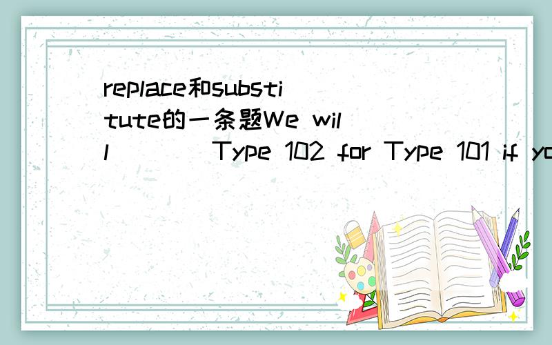 replace和substitute的一条题We will ___ Type 102 for Type 101 if you don't have objections.A.replace B.substitute C.supersede D.be substitueda.replace为什么不是substitute呢?many thanks.
