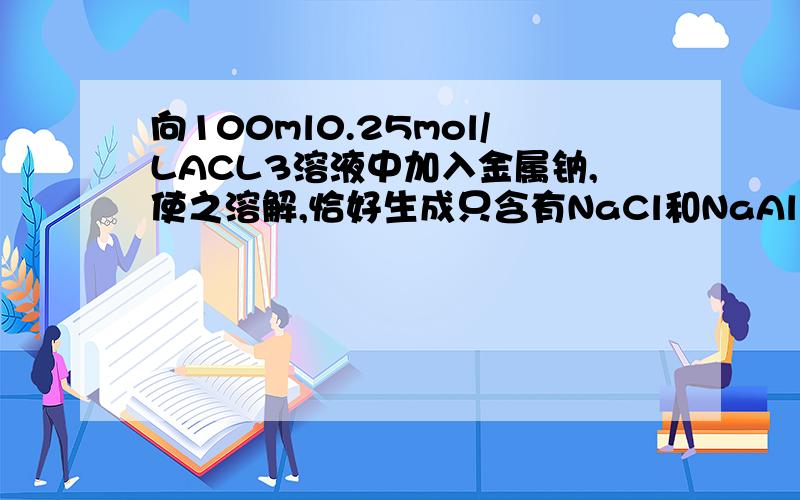 向100ml0.25mol/LACL3溶液中加入金属钠,使之溶解,恰好生成只含有NaCl和NaAlO2的澄清溶液,则加入的金属钠的质量是多少?