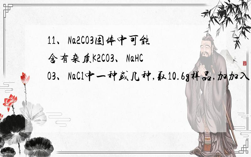 11、Na2CO3固体中可能含有杂质K2CO3、NaHCO3、NaCl中一种或几种,取10.6g样品,加加入足量的稀盐酸产生气体4.8g,下列分析正确的是 （ ）A．一定含有NaHCO3 B．一定含有K2CO3 C．一定不含NaCl D．一定含