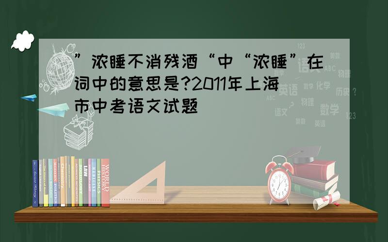 ”浓睡不消残酒“中“浓睡”在词中的意思是?2011年上海市中考语文试题