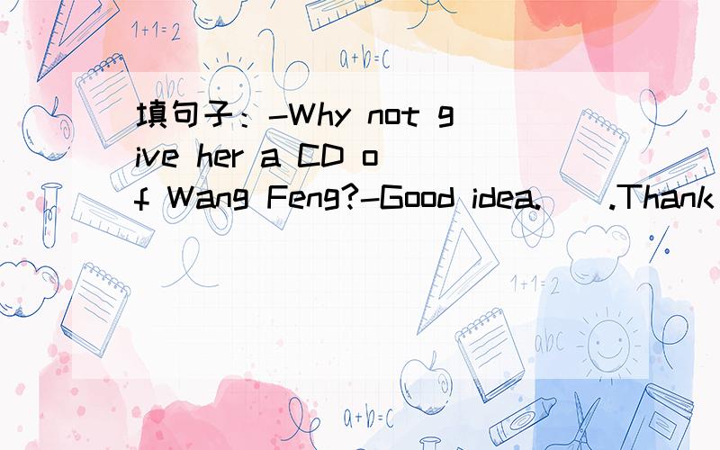 填句子：-Why not give her a CD of Wang Feng?-Good idea.().Thank you for your advice.