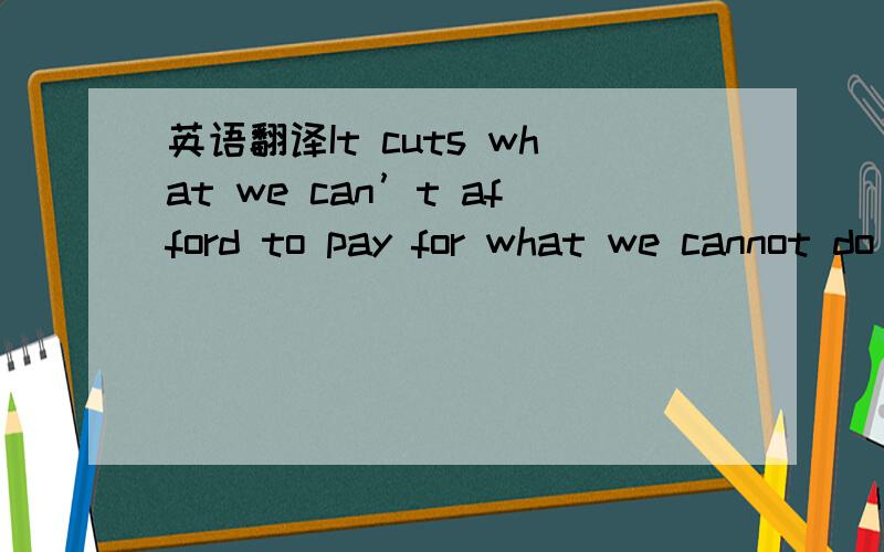 英语翻译It cuts what we can’t afford to pay for what we cannot do without.谁知道这句中文怎么翻译的?