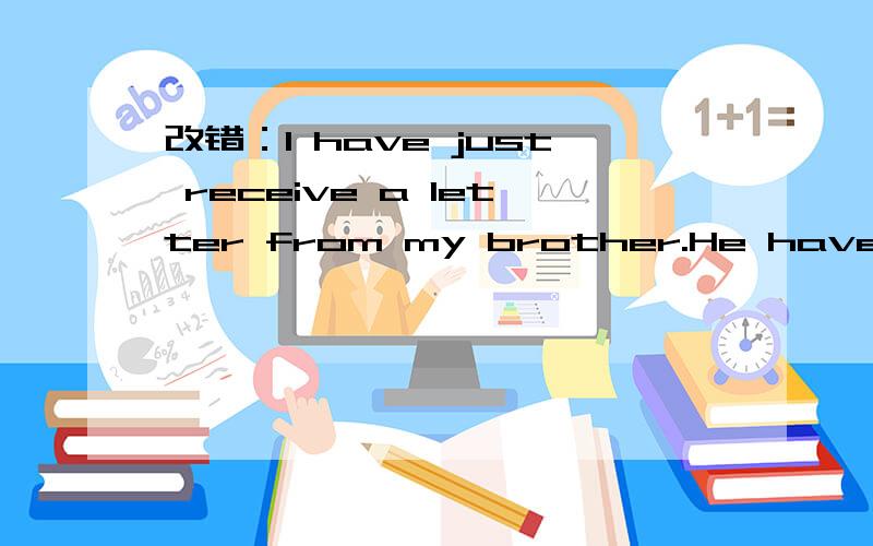 改错：I have just receive a letter from my brother.He have been there for six months.