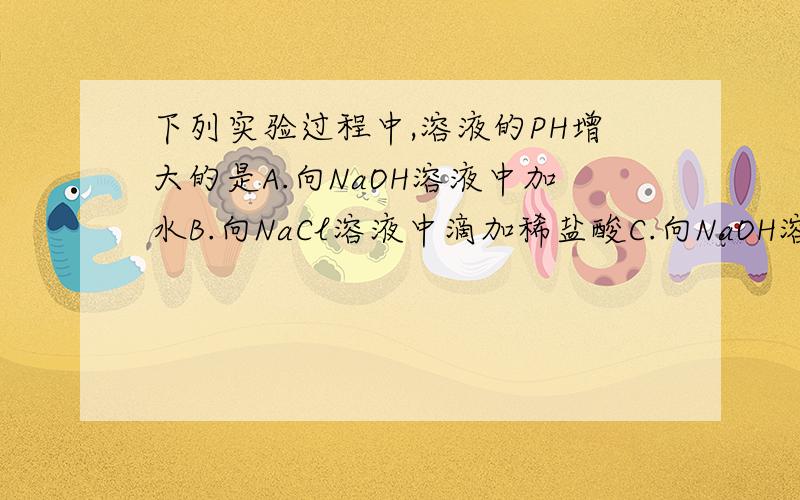 下列实验过程中,溶液的PH增大的是A.向NaOH溶液中加水B.向NaCl溶液中滴加稀盐酸C.向NaOH溶液中滴加稀盐酸D.向稀盐酸中滴加NaOH溶液为什么答案选D